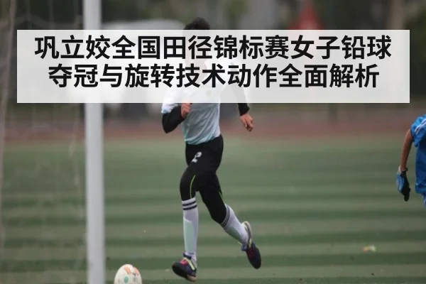 巩立姣全国田径锦标赛女子铅球夺冠与旋转技术动作全面解析